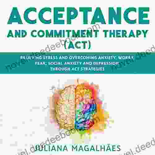 Acceptance And Commitment Therapy (ACT): Relieving Stress And Overcoming Anxiety Worry Fear Social Anxiety And Depression Through ACT Strategies