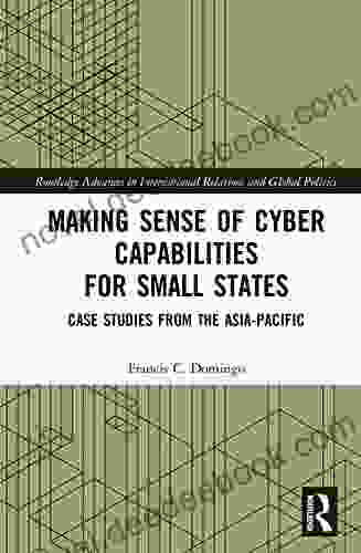 Making Sense Of Cyber Capabilities For Small States: Case Studies From The Asia Pacific (Routledge Advances In International Relations And Global Politics)
